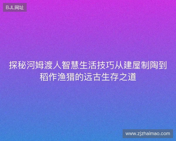 探秘河姆渡人智慧生活技巧从建屋制陶到稻作渔猎的远古生存之道